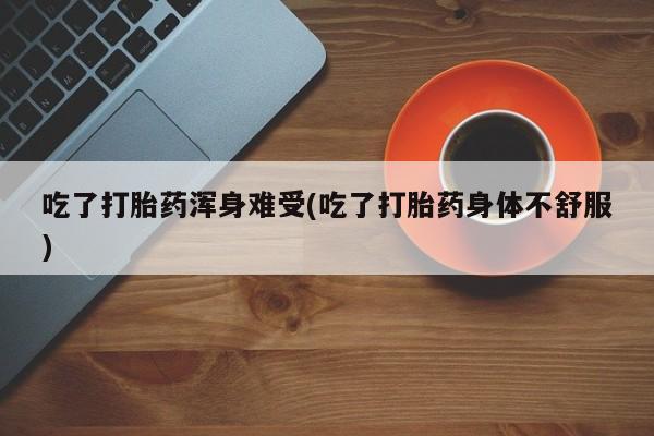 咨询购买正品米非司酮片吃了打胎药浑身难受(吃了打胎药身体不舒服)