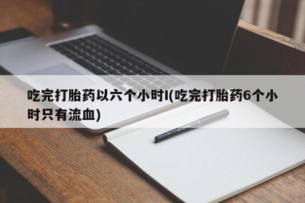 咨询购买正品米非司酮片吃完打胎药以六个小时I(吃完打胎药6个小时只有流血)