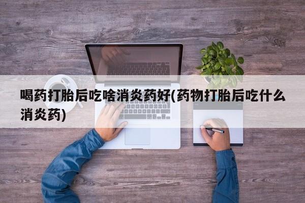 咨询购买正品米非司酮片喝药打胎后吃啥消炎药好(药物打胎后吃什么消炎药)