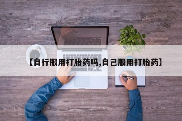 咨询购买正品米非司酮片【自行服用打胎药吗,自己服用打胎药】