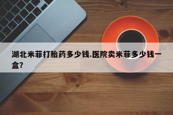 咨询购买正品米非司酮片湖北米菲打胎药多少钱.医院卖米菲多少钱一盒？