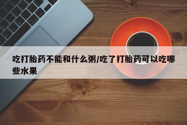 咨询购买正品米非司酮片吃打胎药不能和什么粥/吃了打胎药可以吃哪些水果
