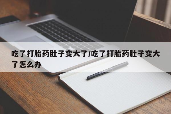 咨询购买正品米非司酮片吃了打胎药肚子变大了/吃了打胎药肚子变大了怎么办
