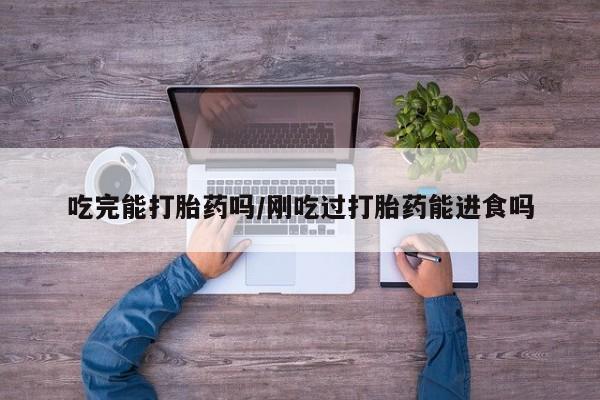 咨询购买正品米非司酮片吃完能打胎药吗/刚吃过打胎药能进食吗