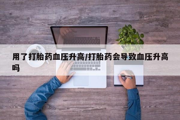 咨询购买正品米非司酮片用了打胎药血压升高/打胎药会导致血压升高吗