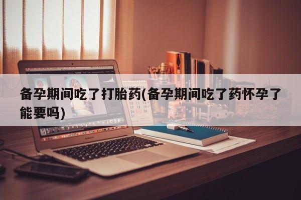 咨询购买正品米非司酮片备孕期间吃了打胎药(备孕期间吃了药怀孕了能要吗)